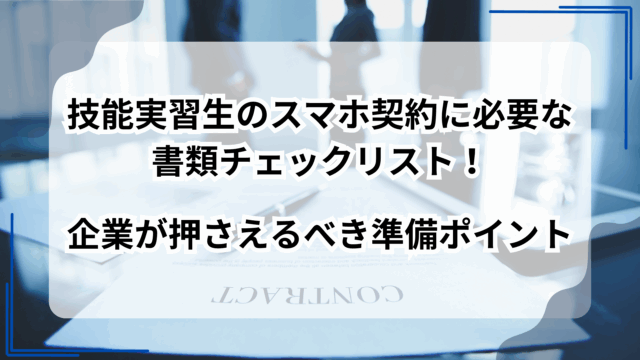 技能実習生のスマホ契約に必要な書類チェックリスト！企業が押さえるべき準備ポイント