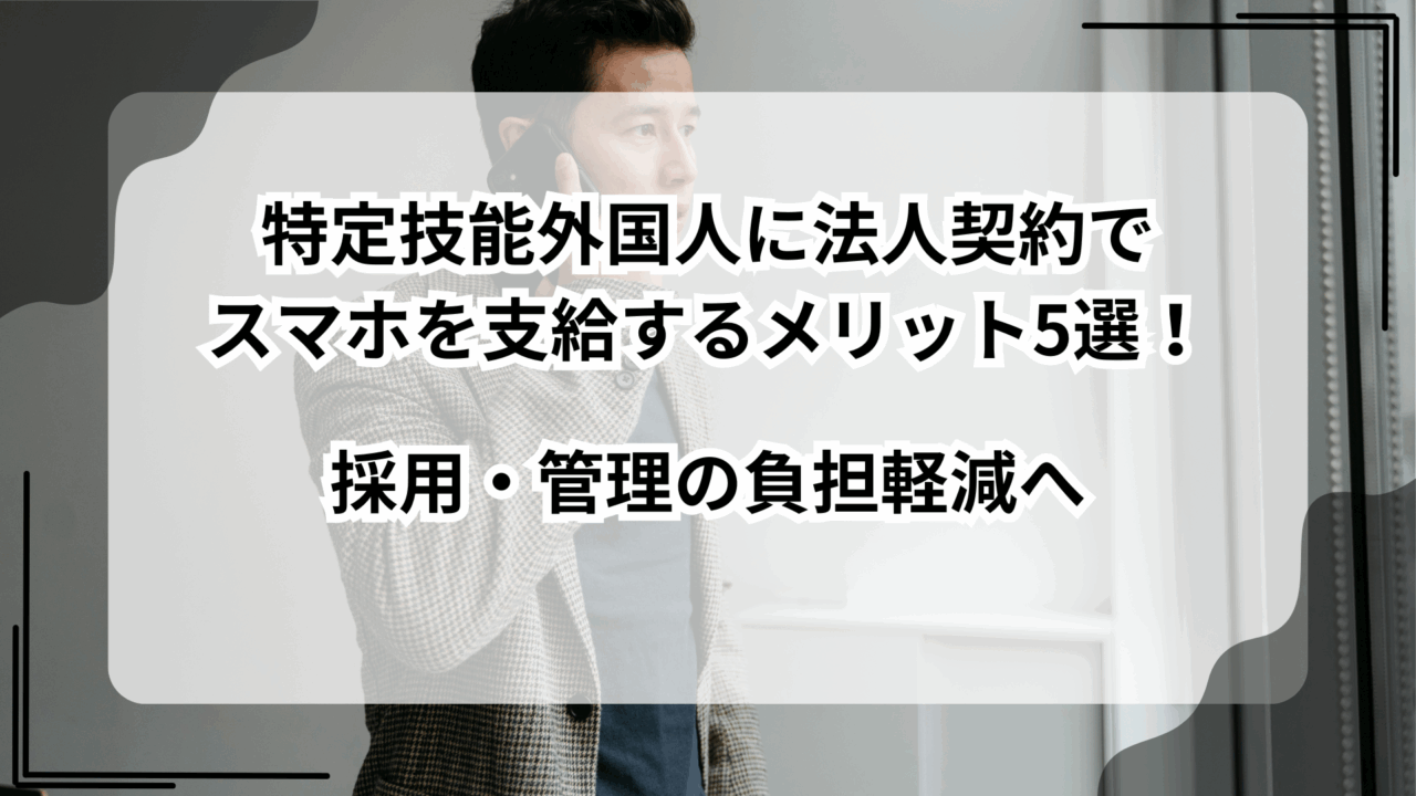 特定技能外国人に法人契約でスマホを支給するメリット5選！採用・管理の負担軽減へ