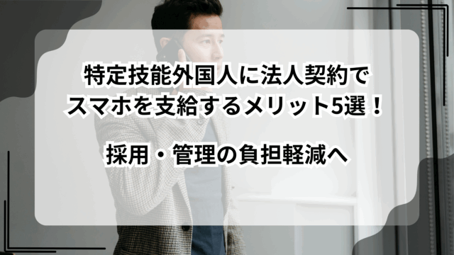 特定技能外国人に法人契約でスマホを支給するメリット5選！採用・管理の負担軽減へ