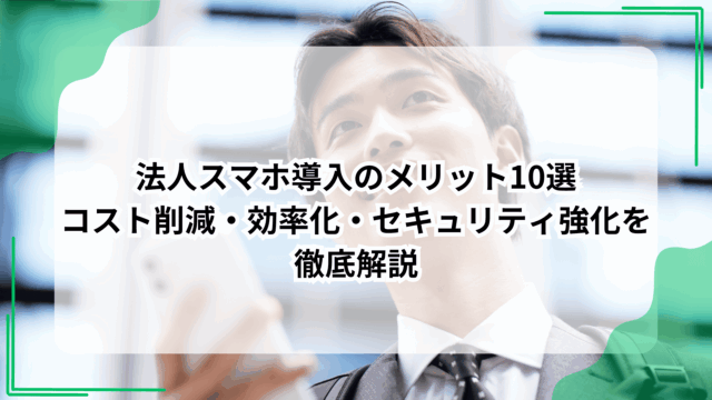 法人スマホ導入のメリット10選｜コスト削減・効率化・セキュリティ強化を徹底解説