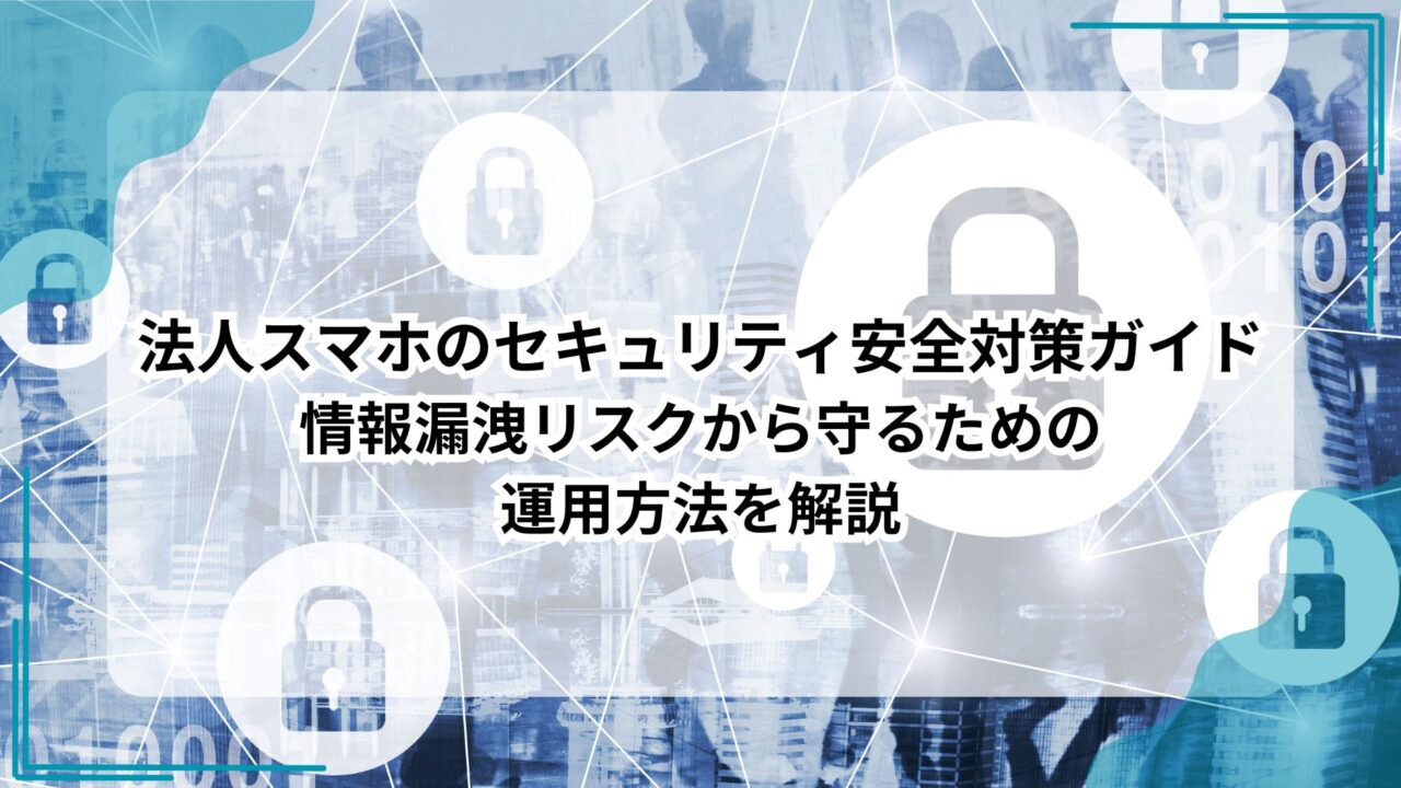 法人スマホのセキュリティ安全対策ガイド｜情報漏洩リスクから守るための運用方法を解説のアイキャッチ